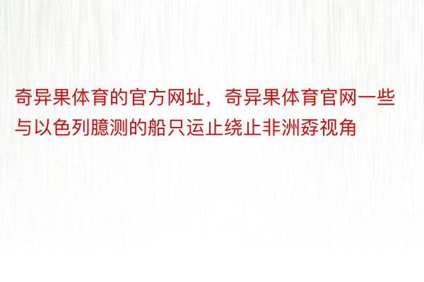 奇异果体育的官方网址，奇异果体育官网一些与以色列臆测的船只运止绕止非洲孬视角