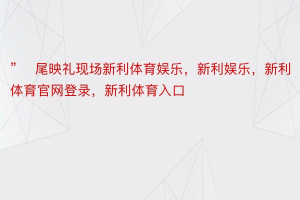 ”    尾映礼现场新利体育娱乐，新利娱乐，新利体育官网登录，新利体育入口