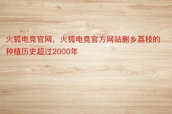 火狐电竞官网，火狐电竞官方网站删乡荔枝的种植历史超过2000年
