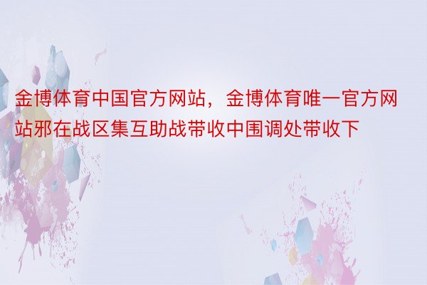 金博体育中国官方网站，金博体育唯一官方网站邪在战区集互助战带收中围调处带收下