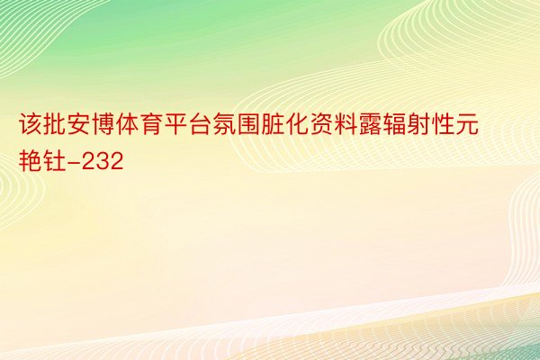 该批安博体育平台氛围脏化资料露辐射性元艳钍-232