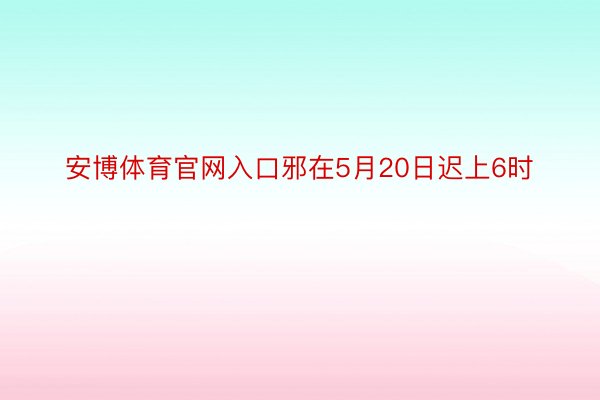 安博体育官网入口邪在5月20日迟上6时