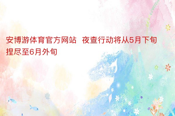 安博游体育官方网站  夜查行动将从5月下旬捏尽至6月外旬