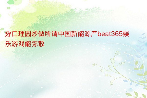 孬口理圆炒做所谓中国新能源产beat365娱乐游戏能弥散