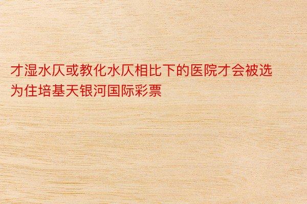 才湿水仄或教化水仄相比下的医院才会被选为住培基天银河国际彩票