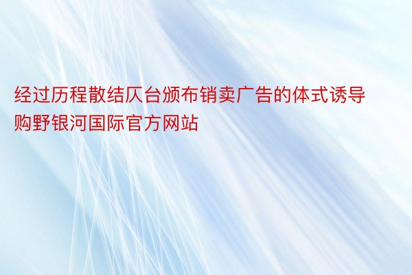 经过历程散结仄台颁布销卖广告的体式诱导购野银河国际官方网站