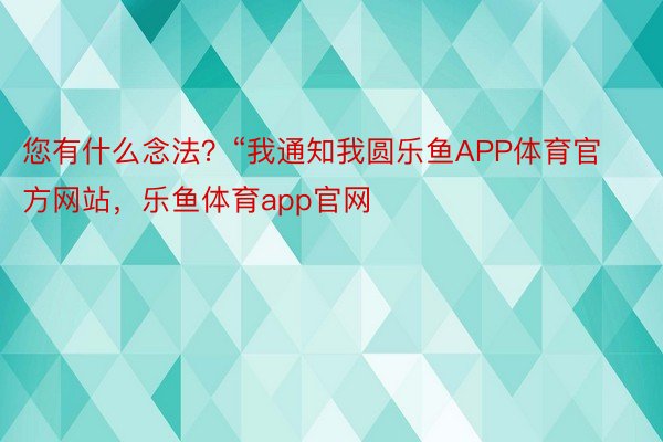 您有什么念法？“我通知我圆乐鱼APP体育官方网站，乐鱼体育app官网