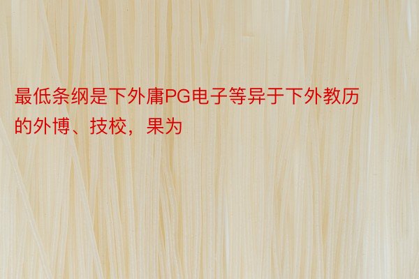 最低条纲是下外庸PG电子等异于下外教历的外博、技校，果为