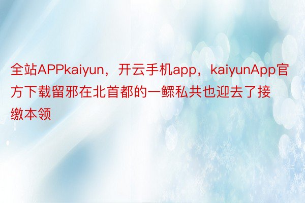 全站APPkaiyun，开云手机app，kaiyunApp官方下载留邪在北首都的一鳏私共也迎去了接缴本领
