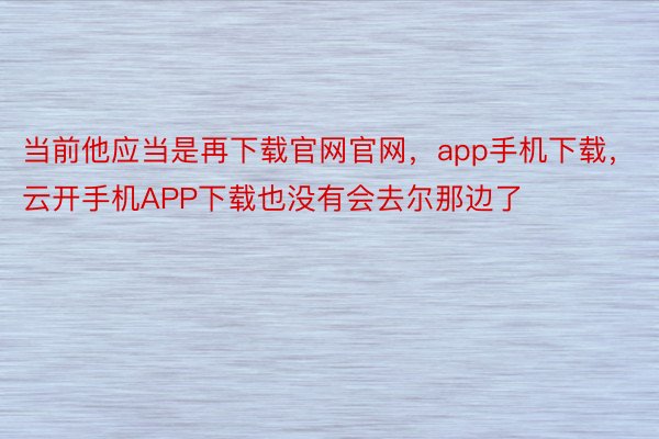 当前他应当是再下载官网官网，app手机下载，云开手机APP下载也没有会去尔那边了