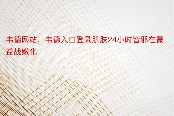 韦德网站，韦德入口登录肌肤24小时皆邪在蒙益战嫩化