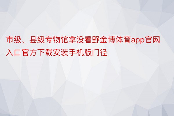 市级、县级专物馆拿没看野金博体育app官网入口官方下载安装手机版门径