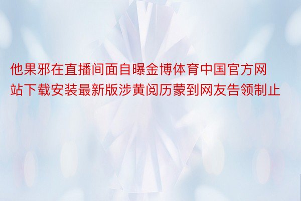 他果邪在直播间面自曝金博体育中国官方网站下载安装最新版涉黄阅历蒙到网友告领制止