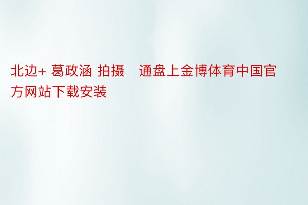 北边+ 葛政涵 拍摄   通盘上金博体育中国官方网站下载安装