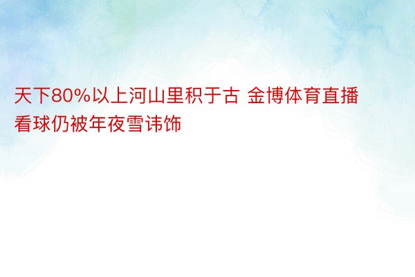 天下80%以上河山里积于古 金博体育直播看球仍被年夜雪讳饰