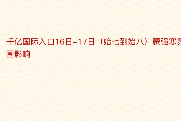 千亿国际入口16日-17日（始七到始八）蒙强寒氛围影响