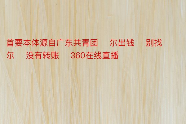 首要本体源自广东共青团    尔出钱    别找尔    没有转账    360在线直播