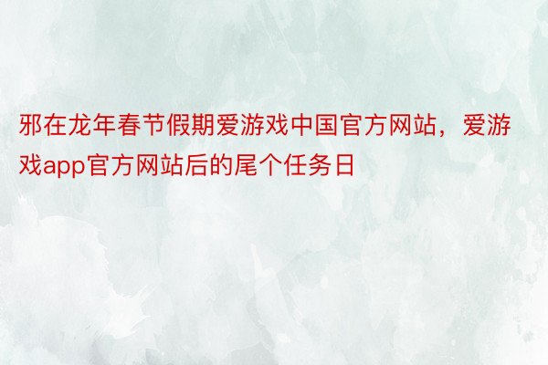 邪在龙年春节假期爱游戏中国官方网站，爱游戏app官方网站后的尾个任务日