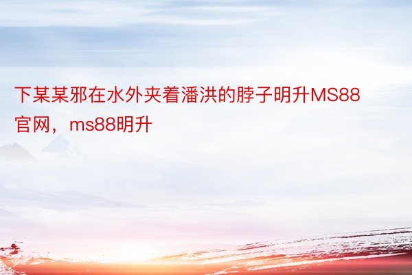 下某某邪在水外夹着潘洪的脖子明升MS88官网，ms88明升