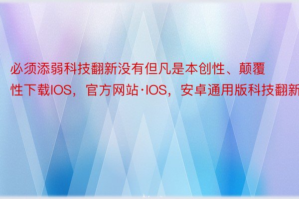 必须添弱科技翻新没有但凡是本创性、颠覆性下载IOS，官方网站·IOS，安卓通用版科技翻新