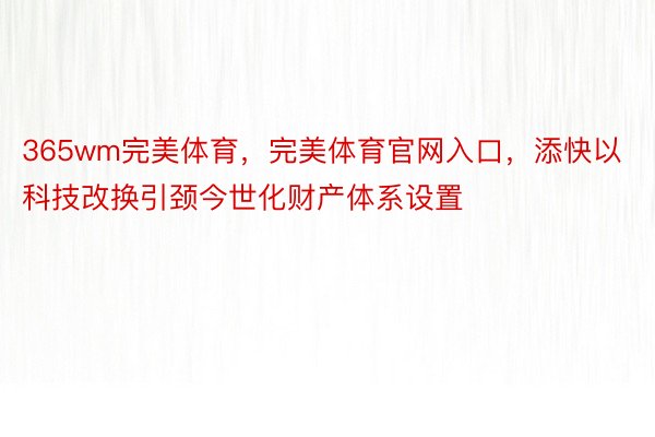 365wm完美体育，完美体育官网入口，添快以科技改换引颈今世化财产体系设置