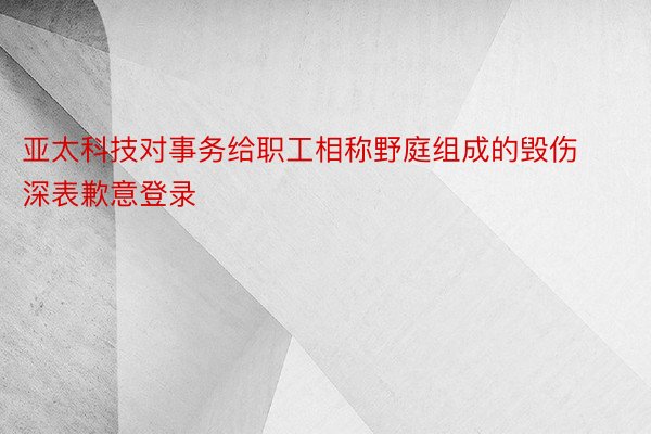 亚太科技对事务给职工相称野庭组成的毁伤深表歉意登录