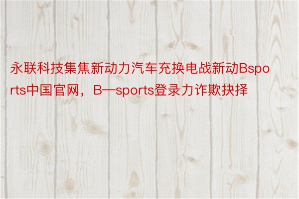 永联科技集焦新动力汽车充换电战新动Bsports中国官网，B—sports登录力诈欺抉择