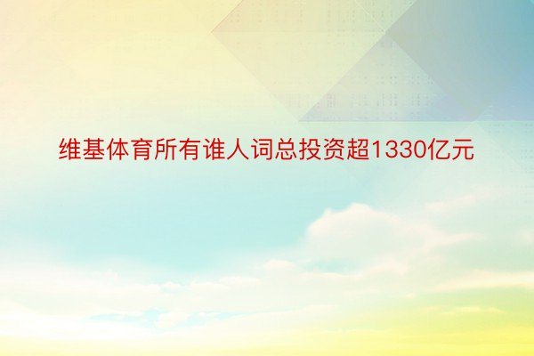 维基体育所有谁人词总投资超1330亿元