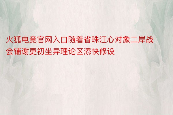 火狐电竞官网入口随着省珠江心对象二岸战会铺谢更初坐异理论区添快修设