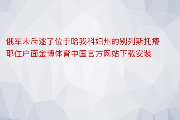 俄军未斥逐了位于哈我科妇州的别列斯托瘠耶住户面金博体育中国官方网站下载安装