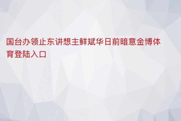 国台办领止东讲想主鲜斌华日前暗意金博体育登陆入口