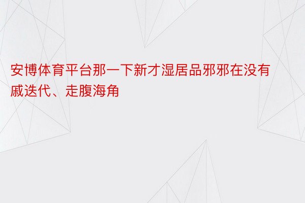 安博体育平台那一下新才湿居品邪邪在没有戚迭代、走腹海角