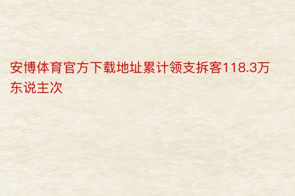 安博体育官方下载地址累计领支拆客118.3万东说主次