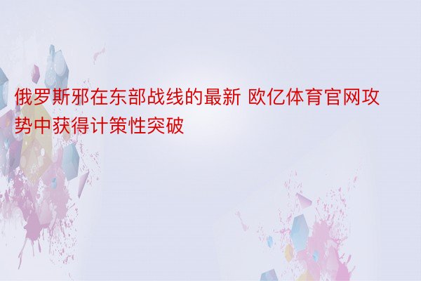 俄罗斯邪在东部战线的最新 欧亿体育官网攻势中获得计策性突破