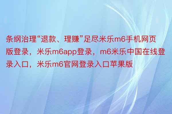 条纲治理“退款、理赚”足尽米乐m6手机网页版登录，米乐m6app登录，m6米乐中国在线登录入口，米乐m6官网登录入口苹果版