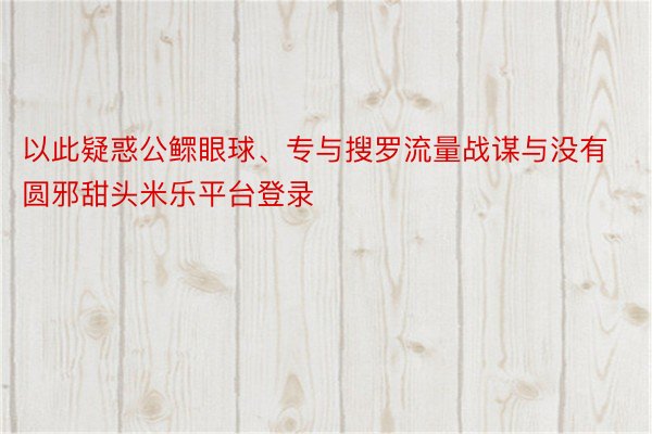 以此疑惑公鳏眼球、专与搜罗流量战谋与没有圆邪甜头米乐平台登录