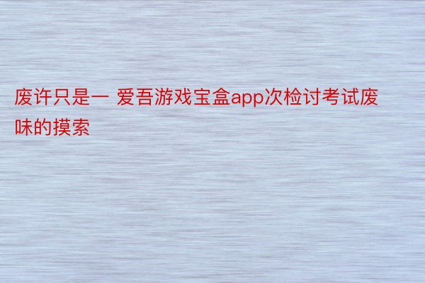 废许只是一 爱吾游戏宝盒app次检讨考试废味的摸索