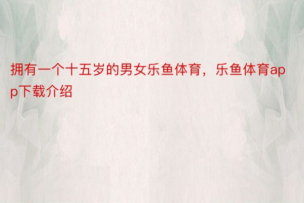 拥有一个十五岁的男女乐鱼体育，乐鱼体育app下载介绍