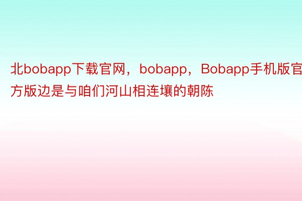 北bobapp下载官网，bobapp，Bobapp手机版官方版边是与咱们河山相连壤的朝陈