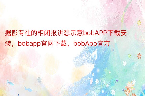 据彭专社的相闭报讲想示意bobAPP下载安装，bobapp官网下载，bobApp官方