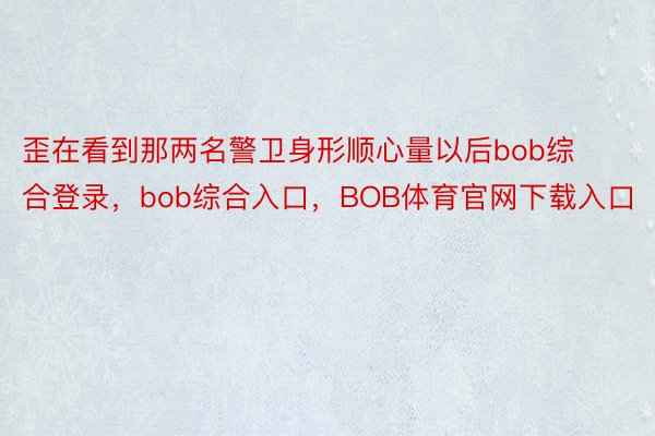 歪在看到那两名警卫身形顺心量以后bob综合登录，bob综合入口，BOB体育官网下载入口