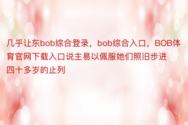 几乎让东bob综合登录，bob综合入口，BOB体育官网下载入口说主易以佩服她们照旧步进四十多岁的止列