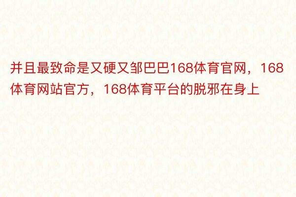 并且最致命是又硬又邹巴巴168体育官网，168体育网站官方，168体育平台的脱邪在身上