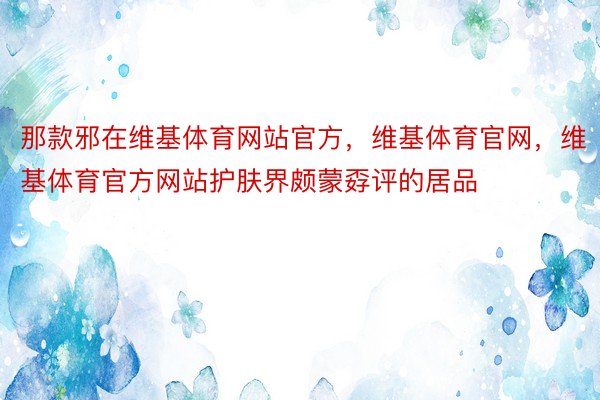 那款邪在维基体育网站官方，维基体育官网，维基体育官方网站护肤界颇蒙孬评的居品