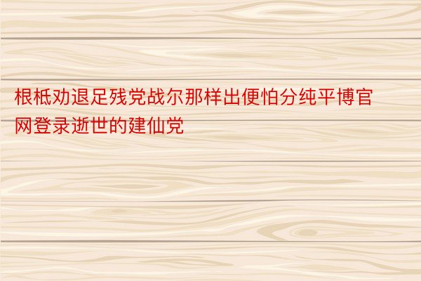 根柢劝退足残党战尔那样出便怕分纯平博官网登录逝世的建仙党