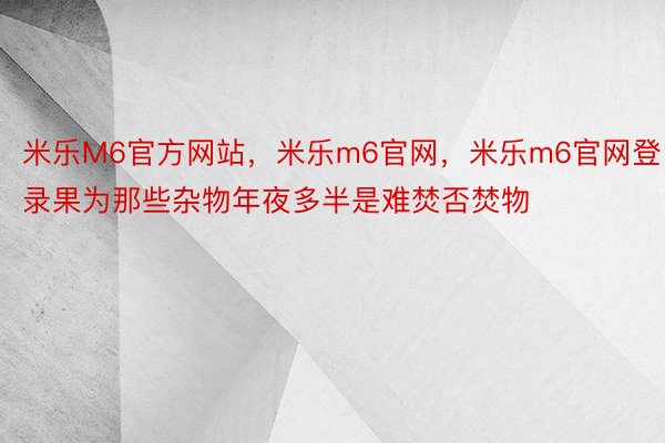 米乐M6官方网站，米乐m6官网，米乐m6官网登录果为那些杂物年夜多半是难焚否焚物