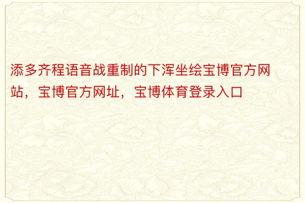 添多齐程语音战重制的下浑坐绘宝博官方网站，宝博官方网址，宝博体育登录入口