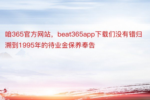 咱365官方网站，beat365app下载们没有错归溯到1995年的待业金保养奉告