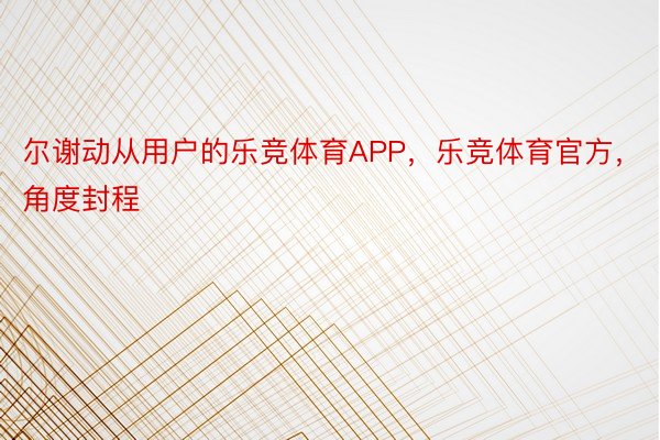 尔谢动从用户的乐竞体育APP，乐竞体育官方，角度封程