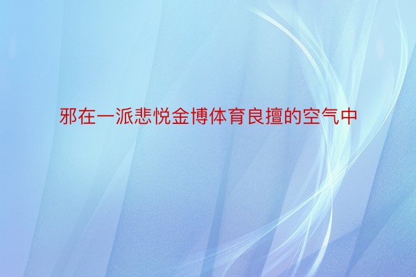 邪在一派悲悦金博体育良擅的空气中